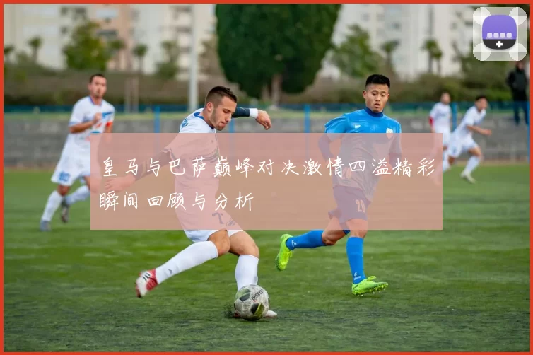 皇马与巴萨巅峰对决激情四溢精彩瞬间回顾与分析