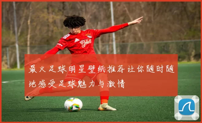 最火足球明星壁纸推荐让你随时随地感受足球魅力与激情