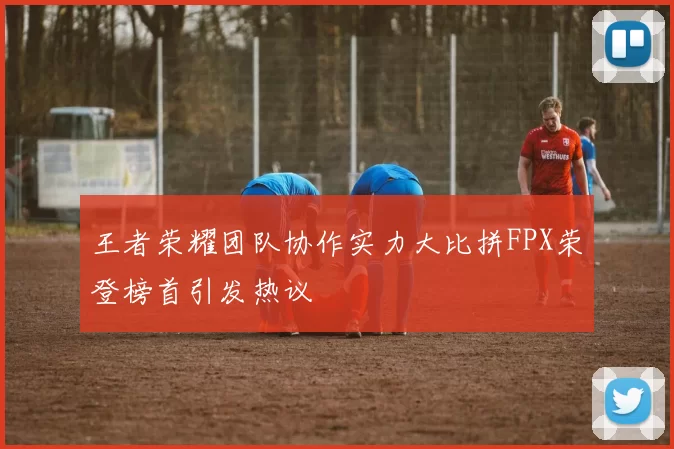 王者荣耀团队协作实力大比拼FPX荣登榜首引发热议