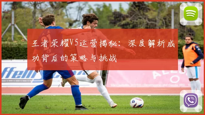王者荣耀V5运营揭秘：深度解析成功背后的策略与挑战