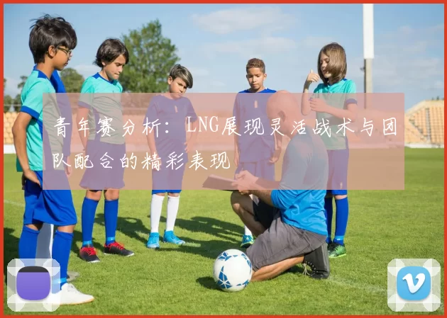 青年赛分析：LNG展现灵活战术与团队配合的精彩表现