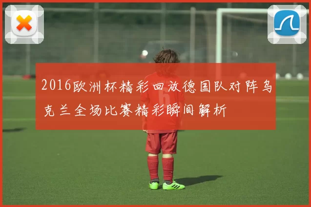2016欧洲杯精彩回放德国队对阵乌克兰全场比赛精彩瞬间解析