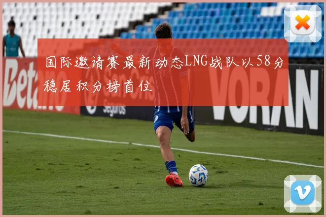 国际邀请赛最新动态LNG战队以58分稳居积分榜首位
