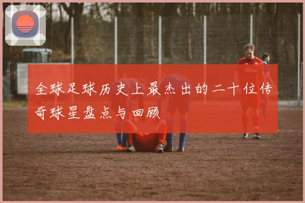 全球足球历史上最杰出的二十位传奇球星盘点与回顾