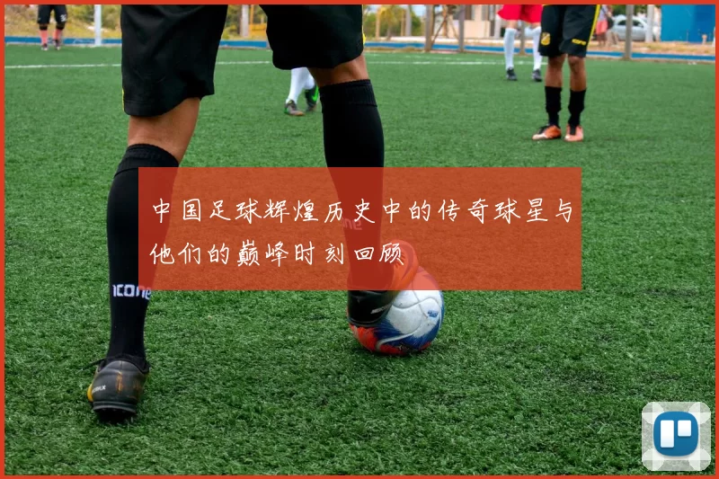 中国足球辉煌历史中的传奇球星与他们的巅峰时刻回顾