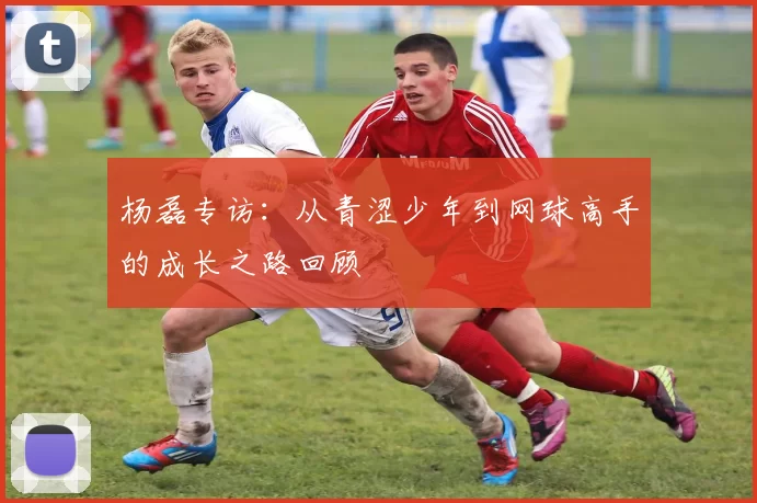 杨磊专访：从青涩少年到网球高手的成长之路回顾