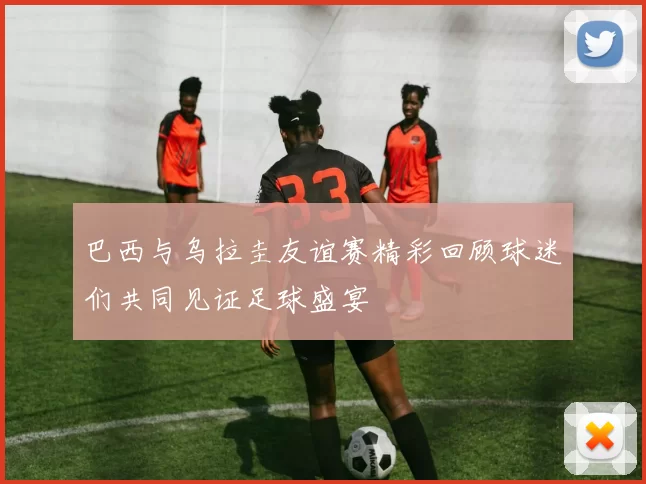 巴西与乌拉圭友谊赛精彩回顾球迷们共同见证足球盛宴