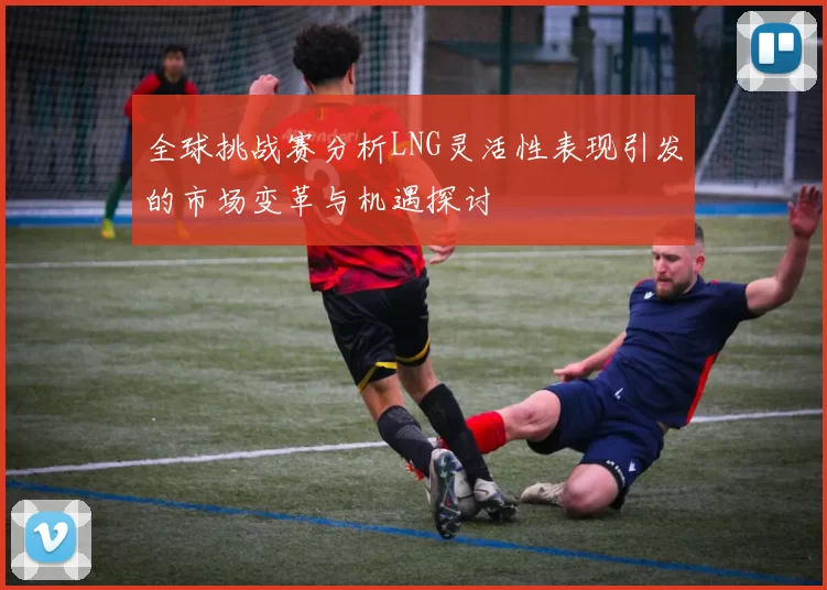 全球挑战赛分析LNG灵活性表现引发的市场变革与机遇探讨