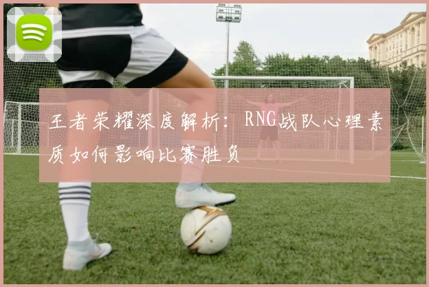 王者荣耀深度解析：RNG战队心理素质如何影响比赛胜负