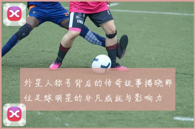 外星人称号背后的传奇故事揭晓那位足球明星的非凡成就与影响力