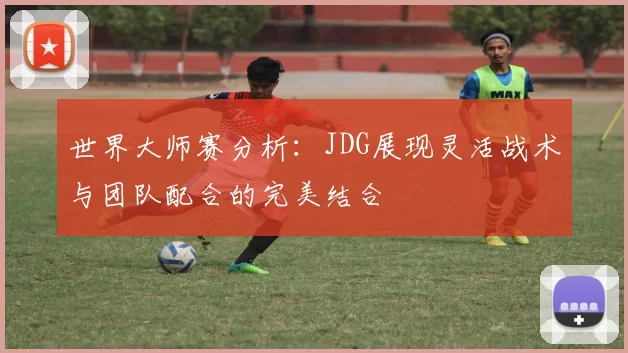 世界大师赛分析：JDG展现灵活战术与团队配合的完美结合