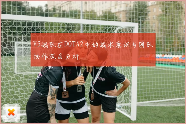 V5战队在DOTA2中的战术意识与团队协作深度分析