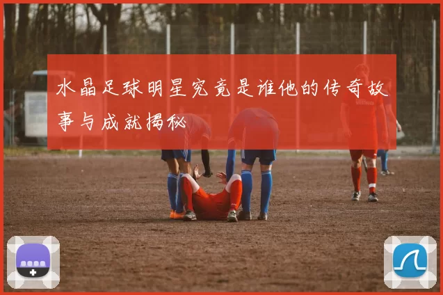 水晶足球明星究竟是谁他的传奇故事与成就揭秘