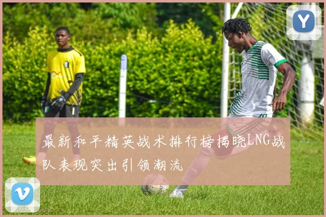 最新和平精英战术排行榜揭晓LNG战队表现突出引领潮流