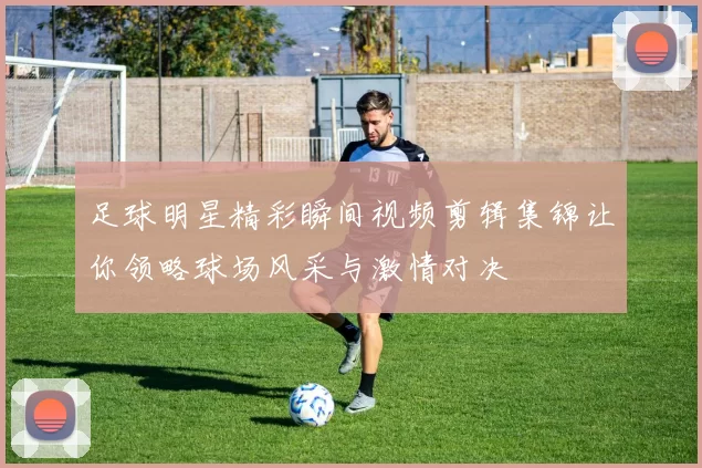 足球明星精彩瞬间视频剪辑集锦让你领略球场风采与激情对决