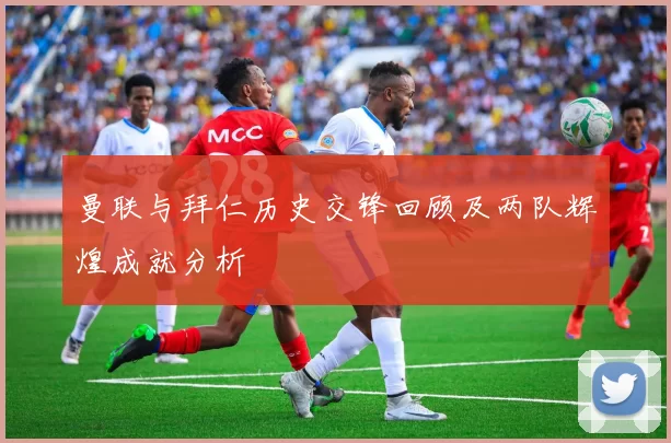 曼联与拜仁历史交锋回顾及两队辉煌成就分析