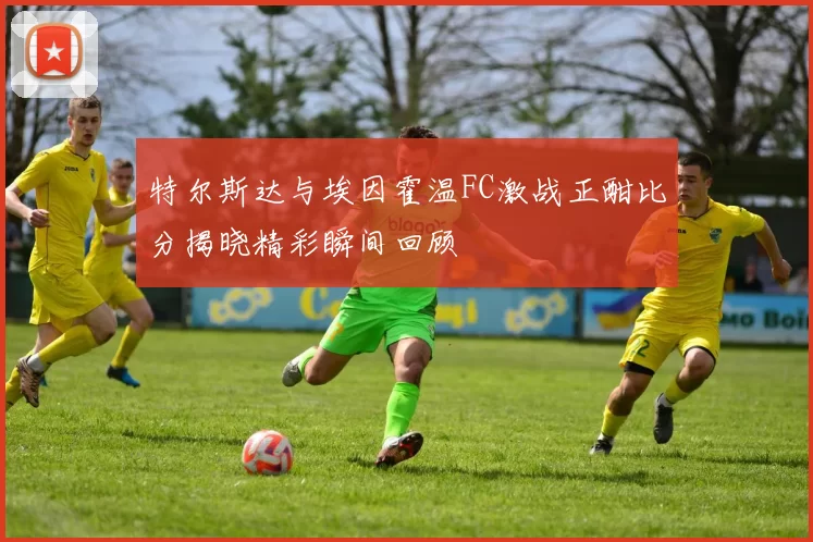 特尔斯达与埃因霍温FC激战正酣比分揭晓精彩瞬间回顾