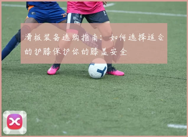 滑板装备选购指南：如何选择适合的护膝保护你的膝盖安全