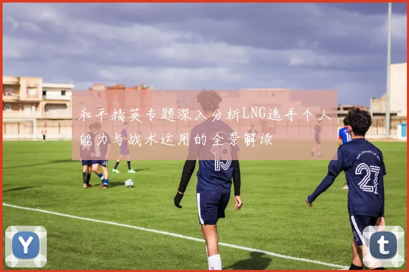 和平精英专题深入分析LNG选手个人能力与战术运用的全景解读