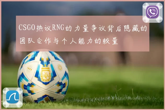 CSGO热议RNG的力量争议背后隐藏的团队合作与个人能力的较量