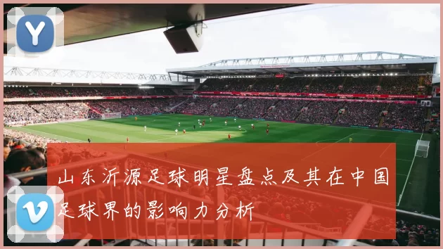 山东沂源足球明星盘点及其在中国足球界的影响力分析
