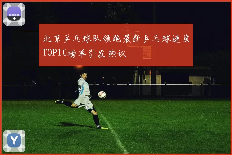 北京乒乓球队领跑最新乒乓球速度TOP10榜单引发热议