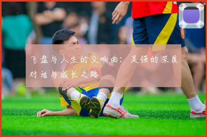 飞盘与人生的交响曲：吴强的深度对话与成长之路