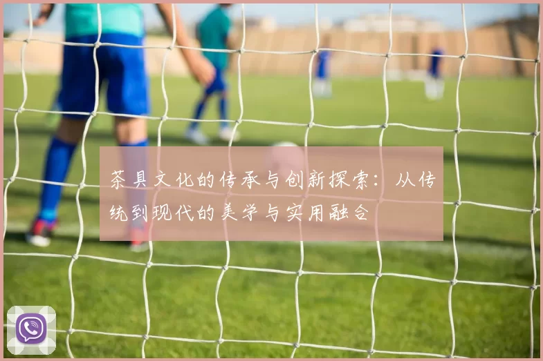 茶具文化的传承与创新探索：从传统到现代的美学与实用融合