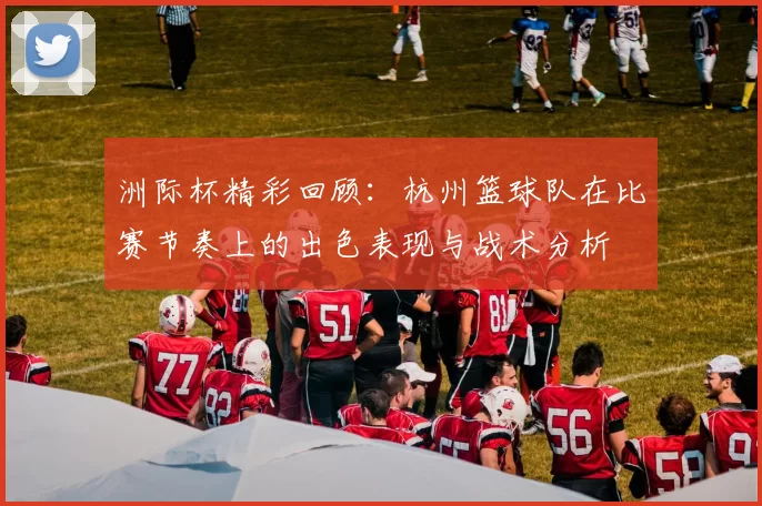 洲际杯精彩回顾：杭州篮球队在比赛节奏上的出色表现与战术分析