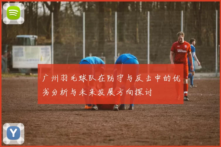 广州羽毛球队在防守与反击中的优劣分析与未来发展方向探讨