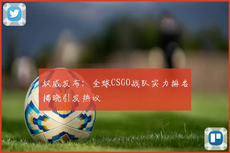 权威发布：全球CSGO战队实力排名揭晓引发热议