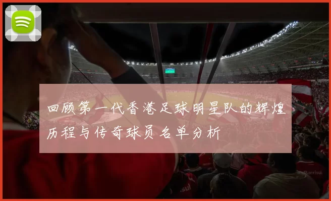 回顾第一代香港足球明星队的辉煌历程与传奇球员名单分析