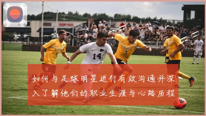 如何与足球明星进行有效沟通并深入了解他们的职业生涯与心路历程