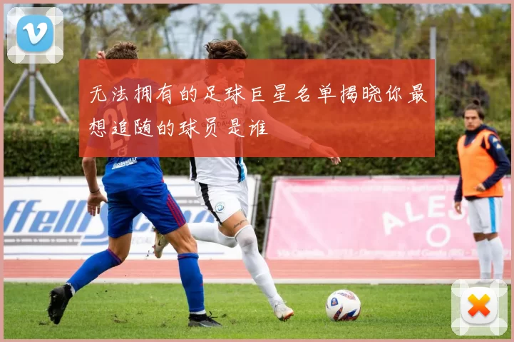 无法拥有的足球巨星名单揭晓你最想追随的球员是谁