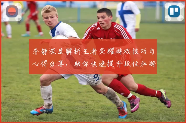 李静深度解析王者荣耀游戏技巧与心得分享，助你快速提升段位和游戏体验