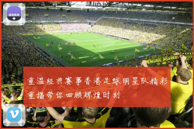 重温经典赛事香港足球明星队精彩重播带你回顾辉煌时刻