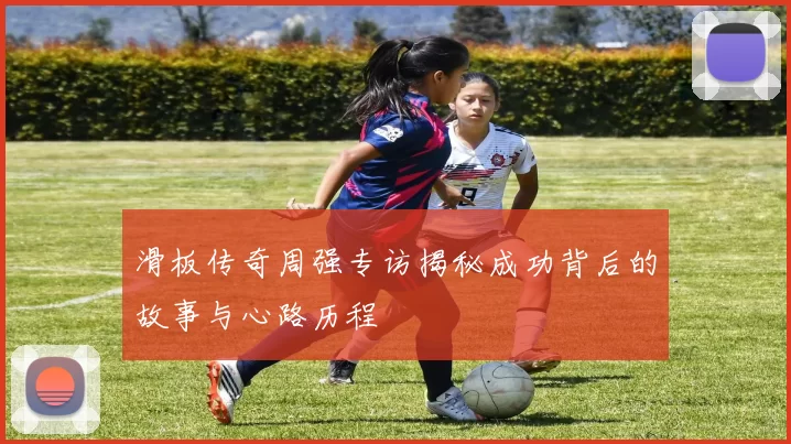 滑板传奇周强专访揭秘成功背后的故事与心路历程