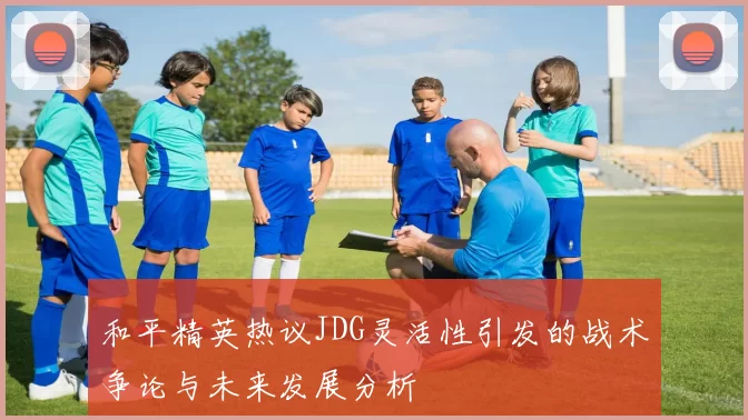 和平精英热议JDG灵活性引发的战术争论与未来发展分析