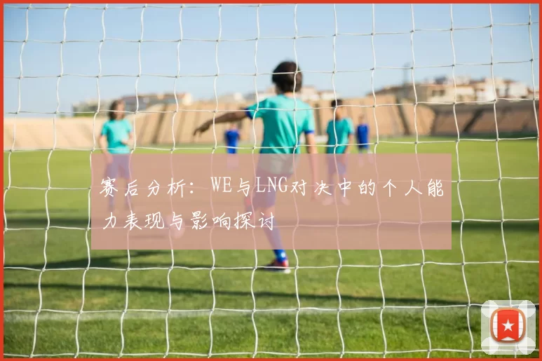 赛后分析：WE与LNG对决中的个人能力表现与影响探讨