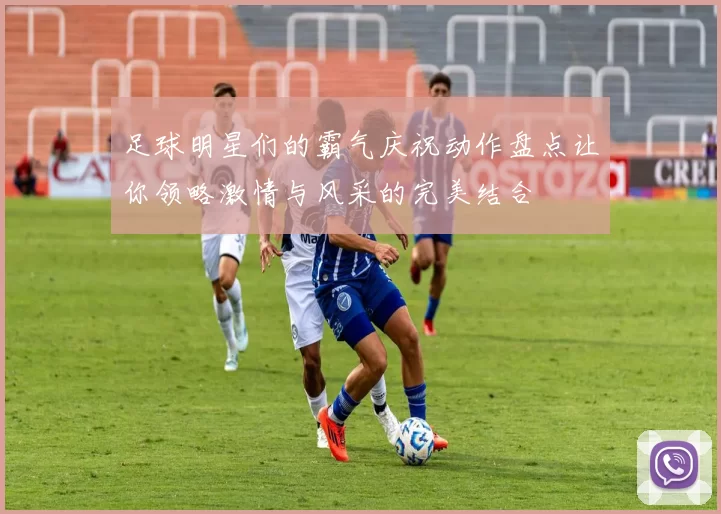足球明星们的霸气庆祝动作盘点让你领略激情与风采的完美结合