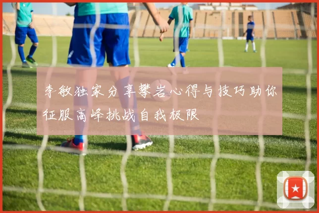 李敏独家分享攀岩心得与技巧助你征服高峰挑战自我极限