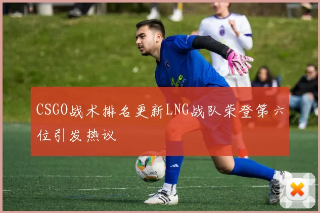 CSGO战术排名更新LNG战队荣登第六位引发热议