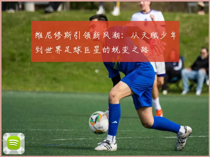 维尼修斯引领新风潮：从天赋少年到世界足球巨星的蜕变之路