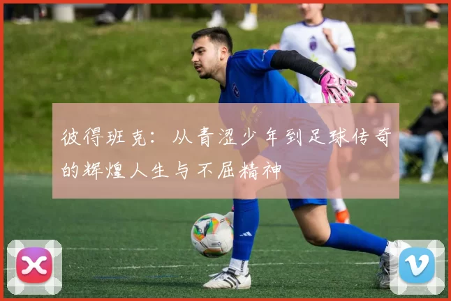 彼得班克：从青涩少年到足球传奇的辉煌人生与不屈精神