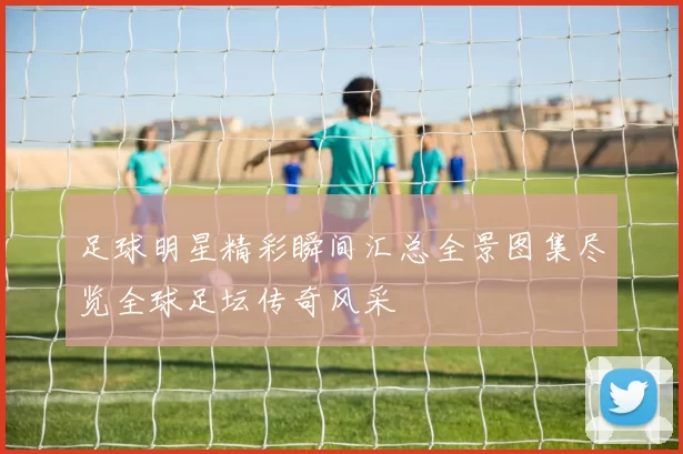 足球明星精彩瞬间汇总全景图集尽览全球足坛传奇风采