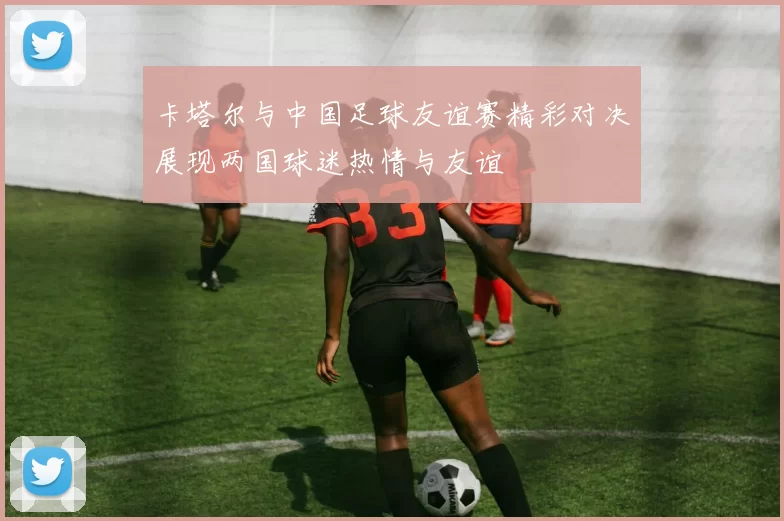 卡塔尔与中国足球友谊赛精彩对决展现两国球迷热情与友谊