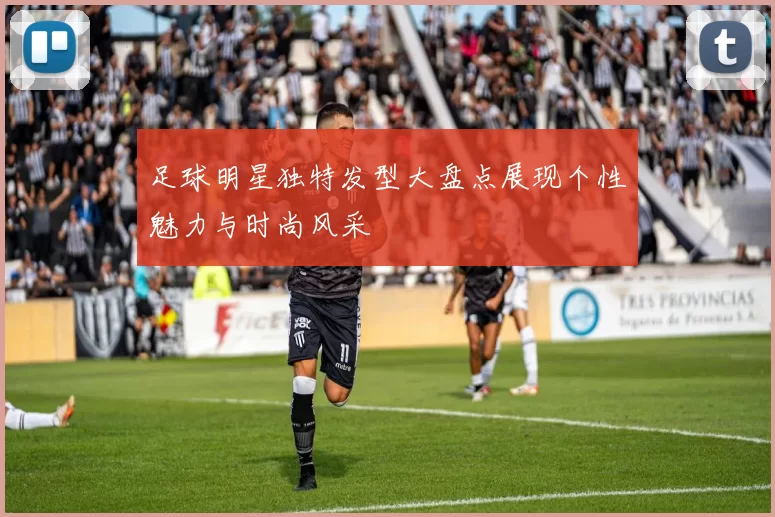 足球明星独特发型大盘点展现个性魅力与时尚风采