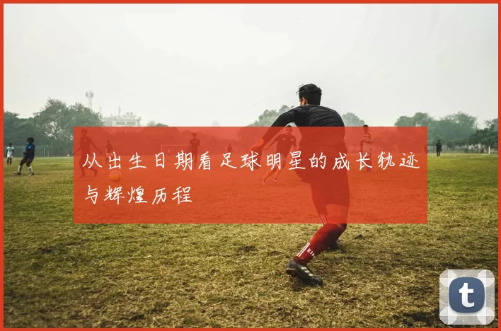 从出生日期看足球明星的成长轨迹与辉煌历程