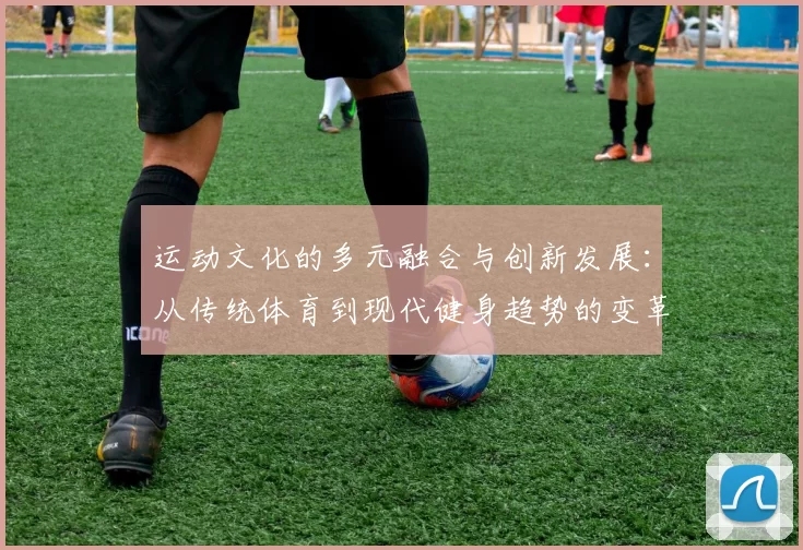 运动文化的多元融合与创新发展：从传统体育到现代健身趋势的变革与探索