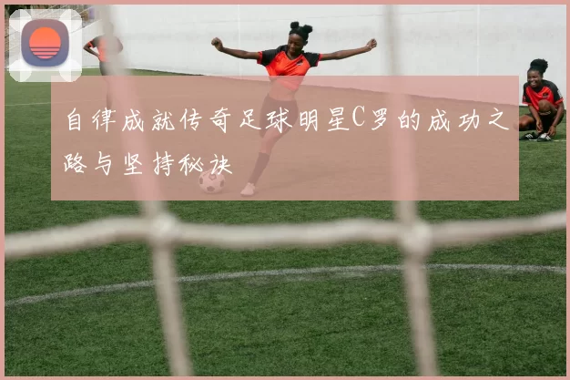 自律成就传奇足球明星C罗的成功之路与坚持秘诀